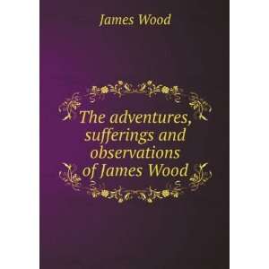 The adventures, sufferings and observations of James Wood James Wood 